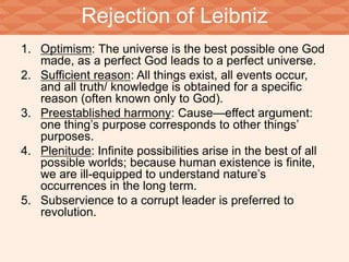 Rejection of Leibniz 
1. Optimism: The universe is the best possible one God 
made, as a perfect God leads to a perfect universe. 
2. Sufficient reason: All things exist, all events occur, 
and all truth/ knowledge is obtained for a specific 
reason (often known only to God). 
3. Preestablished harmony: Cause—effect argument: 
one thing’s purpose corresponds to other things’ 
purposes. 
4. Plenitude: Infinite possibilities arise in the best of all 
possible worlds; because human existence is finite, 
we are ill-equipped to understand nature’s 
occurrences in the long term. 
5. Subservience to a corrupt leader is preferred to 
revolution. 
 