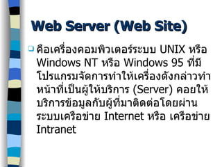 Web Server (Web Site) คือเครื่องคอมพิวเตอร์ระบบ  UNIX  หรือ  Windows N T   หรือ  Windows 95  ที่มีโปรแกรมจัดการทำให้เครื่องดังกล่าวทำหน้าที่เป็นผู้ให้บริการ  (Server)  คอยให้บริการข้อมูลกับผู้ที่มาติดต่อโดยผ่านระบบเครือข่าย  Internet   หรือ เครือข่าย  Intranet 