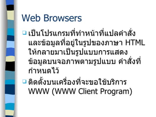 Web Browsers เป็นโปรแกรมที่ทำหน้าที่แปลคำสั่งและข้อมูลที่อยู่ในรูปของภาษา  HTML  ให้กลายมาเป็นรูปแบบการแสดงข้อมูลบนจอภาพตามรูปแบบ คำสั่งที่กำหนดไว้ ติดตั้งบนเครื่องที่จะขอใช้บริการ  WWW (WWW Client Program) 