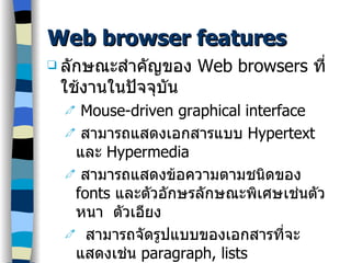 Web browser features ลักษณะสำคัญของ  Web browsers  ที่ใช้งานในปัจจุบัน Mouse-driven graphical interface สามารถแสดงเอกสารแบบ  Hypertext  และ  Hypermedia สามารถแสดงข้อความตามชนิดของ  fonts  และตัวอักษรลักษณะพิเศษเช่นตัวหนา  ตัวเอียง สามารถจัดรูปแบบของเอกสารที่จะแสดงเช่น  paragraph, lists สนับสนุนการใช้เสียงและวิดีโอ สนับสนุนบริการต่างๆ บนเครือข่ายเช่น  ftp, telnet, gopher สามารจัดเก็บรหัสสืบค้น  URLs  และเรียกใช้งานได้ 
