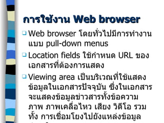 การใช้งาน  Web browser Web browser  โดยทั่วไปมีการทำงานแบบ  pull-down menus Location fields  ใช้กำหนด  URL  ของเอกสารที่ต้องการแสดง Viewing area  เป็นบริเวณที่ใช้แสดงข้อมูลในเอกสารปัจจุบัน ซึ่งในเอกสารจะแสดงข้อมูลข่าวสารทั้งข้อความ ภาพ ภาพเคลื่อไหว เสียง วิดีโอ รวมทั้ง การเชื่อมโยงไปยังแหล่งข้อมูลต่างๆใน  WWW 