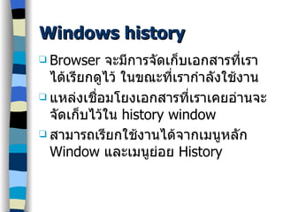 Windows history Browser  จะมีการจัดเก็บเอกสารที่เราได้เรียกดูไว้ ในขณะที่เรากำลังใช้งาน แหล่งเชื่อมโยงเอกสารที่เราเคยอ่านจะจัดเก็บไว้ใน  history window สามารถเรียกใช้งานได้จากเมนูหลัก   Window  และเมนูย่อย  History   