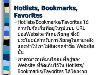 Hotlists, Bookmarks, Favorites Hotlists/Bookmarks/Favorites  ใช้สำหรับจัดเก็บที่อยู่ในรูปแบบ  URL  ของ Website  ที่เคยเรียกดู ซึ่งมีประโยชน์สำหรับการเรียกดูในภายหลัง และทำให้เราไม่ต้องจดจำชื่อ  Website  นั้น เราสามารถเพิ่มหรือลบที่อยู่ของ  Website  ที่จัดเก็บไว้ใน  Hotlists/Bookmarks/Favorites  ได้โดยง่าย 