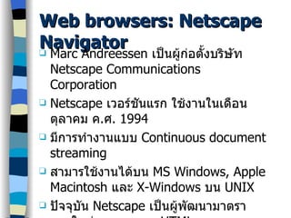 Web browsers: Netscape Navigator Marc Andreessen  เป็นผู้ก่อตั้งบริษัท  Netscape Communications Corporation Netscape  เวอร์ชันแรก ใช้งานในเดือนตุลาคม ค . ศ . 1994 มีการทำงานแบบ  Continuous document streaming สามารใช้งานได้บน  MS Windows, Apple Macintosh  และ   X-Windows  บน  UNIX ปัจจุบัน  Netscape  เป็นผู้พัฒนามาตราฐานใหม่ ๆของภาษา  HTML เวอร์ชันใหม่ เรียกว่า  Netscape Communicator 