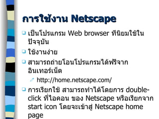 การใช้งาน  Netscape เป็นโปรแกรม  Web browser  ทีนิยมใช้ในปัจจุบัน ใช้งานง่าย สามารถถ่ายโอนโปรแกรมได้ฟรีจากอินเทอร์เน็ต http://home.netscape.com/ การเรียกใช้ สามารถทำได้โดยการ  double-click  ที่ไอคอน ของ   Netscape  หรือเรียกจาก  start icon  โดยจะเข้าสู่  Netscape home page 