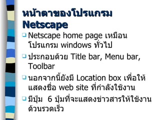 หน้าตาของโปรแกรม  Netscape Netscape home page  เหมือนโปรแกรม  windows  ทั่วไป ประกอบด้วย  Title bar, Menu bar, Toolbar นอกจากนี้ยังมี  Location box  เพื่อให้แสดงชื่อ  web site  ที่กำลังใช้งาน มีปุ่ม  6  ปุ่มที่จะแสดงข่าวสารให้ใช้งานด้วนรวดเร็ว 