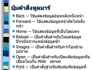 ปุ่มคำสั่งทูลบาร์ Back --  ใช้แสดงข้อมูลย้อนหลังหนึ่งหน้า Forward --  ใช้แสดงข้อมูลหน้าถัดไปหนึ่งหน้า Home --  ใช้แสดงข้อมูลที่เป็นโฮมเพจ Reload --  เป็นคำสั่งสำหรับโหลดข้อมูลปัจจุบันจากแหล่งข้อมูลซ้ำ Images --  เป็นคำสั่งสำหรับการโอนย้ายรูปภาพ Open --  เป็นคำสั่งสำหรับเปิดแฟ้มข้อมูลหรือเชื่อมโยงกับ  Web  server Print --  เป็นคำสั่งสำหรับพิมพ์แฟ้มข้อมูลที่เปิดอยู่ออกทางเครื่องพิมพ์ Find -- เป็นคำสั่งค้นหาคำบนเว็บเพจ Stop --  เป็นคำสั่งเพื่อหยุดการเชื่อโยงกับ  Web server 