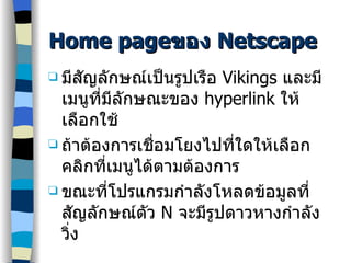 Home page ของ  Netscape มีสัญลักษณ์เป็นรูปเรือ  Vikings  และมีเมนูที่มีลักษณะของ  hyperlink  ให้เลือกใช้ ถ้าต้องการเชื่อมโยงไปที่ใดให้เลือกคลิกที่เมนูได้ตามต้องการ ขณะที่โปรแกรมกำลังโหลดข้อมูลที่สัญลักษณ์ตัว  N  จะมีรูปดาวหางกำลังวิ่ง 