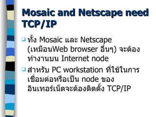 Mosaic and Netscape need TCP/IP ทั้ง  Mosaic  และ  Netscape ( เหมือน Web browser  อื่นๆ )  จะต้องทำงานบน  Internet node สำหรับ  PC workstation  ที่ใช้ในการเชื่อมต่อหรือเป็น  node  ของอินเทอร์เน็ตจะต้องติดตั้ง  TCP/IP 