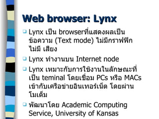 Web browser: Lynx Lynx  เป็น  browser ที่แสดงผลเป็นข้อความ  (Text mode)  ไม่มีกราฟฟิก ไม่มี เสียง Lynx  ทำงานบน  Internet node Lynx  เหมาะกับการใช้งานในลักษณะที่เป็น  teminal  โดยเชื่อม  PCs  หรือ  MACs  เข้ากับเครือข่ายอินเทอร์เน็ต โดยผ่านโมเด็ม พัฒนาโดย  Academic Computing Service, University of Kansas ดูรายละเอียดที่ http://www.cc.ukans.edu/ about lynx/about lynx.html 