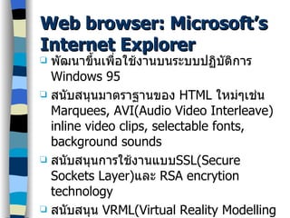 Web browser: Microsoft’s Internet Explorer พัฒนาขึ้นเพื่อใช้งานบนระบบปฏิบัติการ  Windows 95 สนับสนุนมาตราฐานของ  HTML  ใหม่ๆเช่น  Marquees, AVI(Audio Video Interleave) inline video clips, selectable fonts, background sounds สนับสนุนการใช้งานแบบ SSL(Secure Sockets Layer) และ  RSA encrytion technology สนับสนุน  VRML(Virtual Reality Modelling Language) 