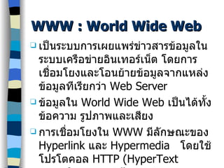 WWW :  World Wide Web เป็นระบบการเผยแพร่ข่าวสารข้อมูลในระบบเครือข่ายอินเทอร์เน็ต โดยการเชื่อมโยงและโอนย้ายข้อมูลจากแหล่งข้อมูลทีเรียกว่า  Web Server ข้อมูลใน  World Wide Web  เป็นได้ทั้งข้อความ รูปภาพและเสียง การเชื่อมโยงใน  WWW  มีลักษณะของ  Hyperlink  และ  Hypermedia  โดยใช้โปรโตคอล  HTTP (HyperText Transfer Protocal) 
