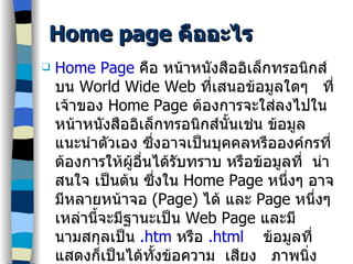 Home page  คืออะไร Home Page   คือ หน้าหนังสืออิเล็กทรอนิกส์บน  World Wide Web  ที่เสนอข้อมูลใดๆ  ที่เจ้าของ  Home Page  ต้องการจะใส่ลงไปในหน้าหนังสืออิเล็กทรอนิกส์นั้นเช่น ข้อมูลแนะนำตัวเอง ซึ่งอาจเป็นบุคคลหรือองค์กรที่ต้องการให้ผู้อื่นได้รับทราบ หรือข้อมูลที่  น่าสนใจ เป็นต้น ซึ่งใน  Home Page  หนึ่งๆ อาจมีหลายหน้าจอ  (Page)  ได้ และ  Page  หนึ่งๆ เหล่านี้จะมีฐานะเป็น  Web Page  และมีนามสกุลเป็น  .htm   หรือ  .html   ข้อมูลที่แสดงก็เป็นได้ทั้งข้อความ  เสียง  ภาพนิ่ง และภาพเคลื่อนไหว และข้อมูลที่นำเสนอสามารถเชื่อมโยงในรูปของ   Hypertext   คือ โยง  (link)  ไปยัง  Page  อื่นที่จะให้ข้อมูลนั้นๆ ในระดับลึกลงไปได้เรื่อยๆ 