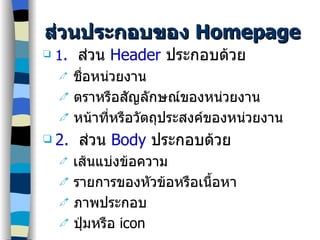 ส่วนประกอบของ  Homepage 1 .   ส่วน   Header   ประกอบด้วย ชื่อหน่วยงาน ตราหรือสัญลักษณ์ของหน่วยงาน หน้าที่หรือวัตถุประสงค์ของหน่วยงาน 2.   ส่วน  Body   ประกอบด้วย เส้นแบ่งข้อความ รายการของหัวข้อหรือเนื้อหา ภาพประกอบ ปุ่มหรือ  icon 