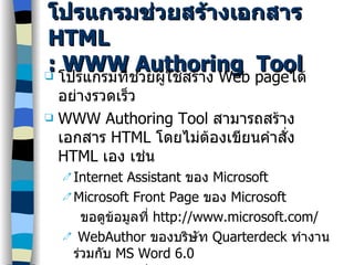 โปรแกรมช่วยสร้างเอกสาร  HTML : WWW Authoring  Tool โปรแกรมที่ช่วยผู้ใช้สร้าง  Web page ได้อย่างรวดเร็ว WWW Authoring Tool  สามารถสร้างเอกสาร  HTML  โดยไม่ต้องเขียนคำสั่ง  HTML  เอง เช่น Internet Assistant  ของ  Microsoft Microsoft Front Page  ของ  Microsoft ขอดูข้อมูลที่  http://www.microsoft.com/ WebAuthor  ของบริษัท  Quarterdeck  ทำงานร่วมกับ  MS Word 6.0 ขอดูข้อมูลที่  http://www.qdeck.com/  MS Office 97 
