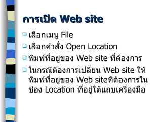การเปิด  Web site เลือกเมนู  File เลือกคำสั่ง  Open Location พิมพ์ที่อยู่ของ  Web site  ที่ต้องการ ในกรณีต้องการเปลี่ยน  Web site  ให้พิมพ์ที่อยู่ของ  Web site ที่ต้องการในช่อง  Location  ที่อยู่ใต้แถบเครื่องมือ 