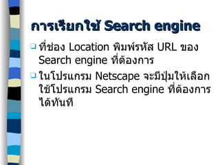 การเรียกใช้  Search engine ที่ช่อง  Location  พิมพ์รหัส  URL  ของ  Search engine  ที่ต้องการ ในโปรแกรม  Netscape  จะมีปุ่มให้เลือกใช้โปรแกรม  Search engine  ที่ต้องการได้ทันที 