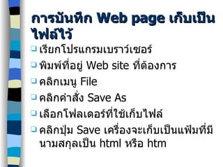 การบันทึก  Web page  เก็บเป็นไฟล์ไว้ เรียกโปรแกรมเบราว์เซอร์ พิมพ์ที่อยู่  Web site  ที่ต้องการ คลิกเมนู  File คลิกคำสั่ง  Save As เลือกโฟลเดอร์ที่ใช้เก็บไฟล์ คลิกปุ่ม  Save  เครื่องจะเก็บเป็นแฟ้มที่มีนามสกุลเป็น  html  หรือ  htm 
