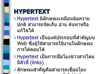 HYPERTEXT Hypertext   มีลักษณะเหมือนข้อความปกติ สามารถจัดเก็บ อ่าน ค้นหาหรือแก้ไขได้ Hypertext   เป็นองค์ประกอบที่สำคัญบน  Web   ซึ่งผู้ใช้สามารถใช้งานในลักษณะการโต้ตอบได้ Hypertext  เป็นการเชื่อโยงข่าวสารโดยมี ตัวชี้  ( links) ลักษณะสำคัญคือสามารถเชื่อมโยงข้อความจากข้อความหนึ่งไปยังอีกข้อความหนึ่งได้ 