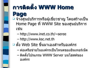 การติดตั้ง  WWW Home Page จ้างศูนย์บริการหรือผู้เชี่ยวชาญ โดยสร้างเป็น  Home Page  ที่  WWW Site  ของศูนย์บริการ เช่น http://www.inet.co.th/~seree http://www.ksc.net.th ตั้ง  W eb  Site  ขึ้นมาเองสำหรับองค์กร ต่อเครือข่ายในองค์กรเป็นโหนดของอินเทอร์เน็ต ติดตั้งโปรแกรม  WWW Server  บนโฮสต์ขององค์กร 