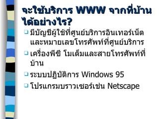 จะใช้บริการ  WWW  จากที่บ้านได้อย่างไร ? มีบัญชีผู้ใช้ที่ศูนย์บริการอินเทอร์เน็ตและหมายเลขโทรศัพท์ที่ศูนย์บริการ เครื่องพีซี โมเด็มและสายโทรศัพท์ที่บ้าน ระบบปฏิบัติการ  Windows 95 โปรแกรมบราวเซอร์เช่น  Netscape 
