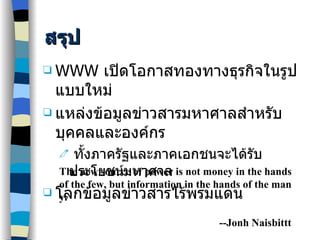 สรุป WWW  เปิดโอกาสทองทางธุรกิจในรูปแบบใหม่ แหล่งข้อมูลข่าวสารมหาศาลสำหรับบุคคลและองค์กร ทั้งภาครัฐและภาคเอกชนจะได้รับประโยชน์มหาศาล โลกข้อมูลข่าวสารไร้พรมแดน The new source of power is not money in the hands of the few, but information in the hands of the many. --Jonh Naisbittt 