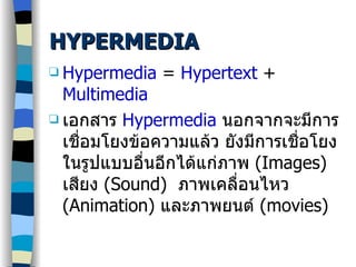 HYPERMEDIA Hypermedia  =  Hypertext  +  Multimedia เอกสาร  Hypermedia   นอกจากจะมีการเชื่อมโยงข้อความแล้ว ยังมี การเชื่อโยง ในรูปแบบอื่นอีกได้แก่ภาพ  (Images)  เสียง  (Sound)  ภาพเคลื่อนไหว  (Animation)  และ ภาพยนต์  (movies)  