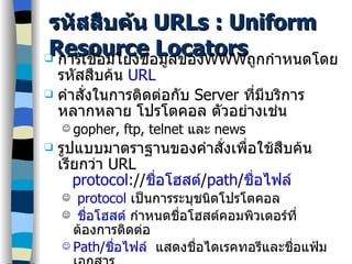 รหัสสืบค้น  URLs : Uniform Resource Locators การเชื่อมโยงข้อมูลของ WWW ถูกกำหนดโดยรหัสสืบค้น  URL คำสั่งในการติดต่อกับ  Server  ที่มีบริการหลากหลาย โปรโตคอล ตัวอย่างเช่น gopher, ftp, telnet  และ  news รูปแบบมาตราฐานของคำสั่งเพื่อใช้สืบค้น เรียกว่า  URL  protocol :// ชื่อโฮสต์ / path / ชื่อไฟล์ p rotocol  เป็นการระบุชนิดโปรโตคอล ชื่อโฮสต์  กำหนดชื่อโฮสต์คอมพิวเตอร์ที่ต้องการติดต่อ Path / ชื่อไฟล์   แสดงชื่อไดเรคทอรีและชื่อแฟ้มเอกสาร รูปแบบมาตราฐานของ  WWW  คือขึ้นต้นด้วย  http://   ตัวอย่างเช่น http://www.nectec.or.th 