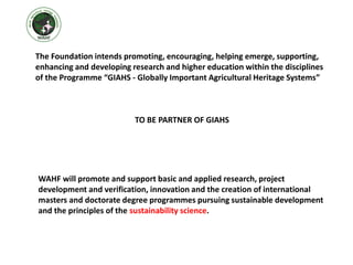 The Foundation intends promoting, encouraging, helping emerge, supporting,
enhancing and developing research and higher education within the disciplines
of the Programme “GIAHS - Globally Important Agricultural Heritage Systems”
TO BE PARTNER OF GIAHS
WAHF will promote and support basic and applied research, project
development and verification, innovation and the creation of international
masters and doctorate degree programmes pursuing sustainable development
and the principles of the sustainability science.
 