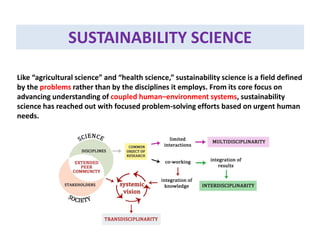 SUSTAINABILITY SCIENCE
Like “agricultural science” and “health science,” sustainability science is a field defined
by the problems rather than by the disciplines it employs. From its core focus on
advancing understanding of coupled human–environment systems, sustainability
science has reached out with focused problem-solving efforts based on urgent human
needs.
 