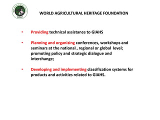 • Providing technical assistance to GIAHS
• Planning and organizing conferences, workshops and
seminars at the national , regional or global level;
promoting policy and strategic dialogue and
interchange;
• Developing and implementing classification systems for
products and activities related to GIAHS.
WORLD AGRICULTURAL HERITAGE FOUNDATION
 