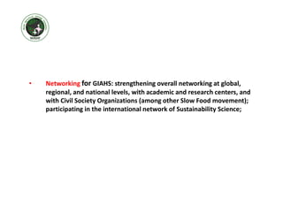 • Networking for GIAHS: strengthening overall networking at global,
regional, and national levels, with academic and research centers, and
with Civil Society Organizations (among other Slow Food movement);
participating in the international network of Sustainability Science;
 
