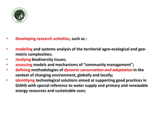 • Developing research activities, such as :
• modeling and systems analysis of the territorial agro-ecological and geo-
metric complexities;
• studying biodiversity issues;
• assessing models and mechanisms of “community management”;
• defining methodologies of dynamic conservation and adaptation in the
context of changing environment, globally and locally;
• identifying technological solutions aimed at supporting good practices in
GIAHS with special reference to water supply and primary and renewable
energy resources and sustainable uses;
 