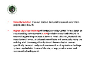 • Capacity building, training, testing, demonstration and awareness
raising about GIAHS;
• Higher Education Training: the Interuniversity Center for Research on
Sustainability Development (CIRPS) collaborate with the WAHF in
undertaking training courses at several levels : Master, Doctoral and
Post-Doctoral levels. A University certificate will eventually ratify the
training with due recognition by GIAHS Secretariat for themes
specifically devoted to dynamic conservation of agriculture heritage
systems and related issues of climate, energy, environment and
sustainable development.
 