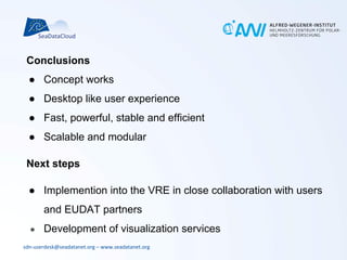 sdn-userdesk@seadatanet.org – www.seadatanet.org
Conclusions
● Concept works
● Desktop like user experience
● Fast, powerful, stable and efficient
● Scalable and modular
Next steps
● Implemention into the VRE in close collaboration with users
and EUDAT partners
● Development of visualization services
 