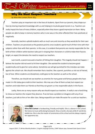 Page 1 of 3
August 2019 | TJ Writes Monthly Bulletin | English Language Society | SMK Tabuan Jaya, Sarawak State Sports School
SINCE 2019 | ENGLISH LANGUAGE SOCIETY | SMK TABUAN JAYA
Aug
2019
Why We Must Respect Teachers
by Alina Nira Leman (Form 5O2)
Teachers play an important role in the lives of students. Apart from our parents, they shape our
lives by sharing important knowledge with us and helping to inculcate good morals in us. Teachers can
really impact the lives of many children, especially when they leave a good impression on them. Many
people are able to keep in memory teachers who in one way or the other affected their lives positively or
negatively.
Secondly, teachers uphold students with as much care and sincerity as they would do for their own
children. Teachers are perceived as the greatest parents since students spend much of their time with their
subjects rather than with their parents. In this case, it is evident that parents are merely responsible for the
birth of their children while teachers take part in shaping their characters in a bid to make their futures
bright, an aspect the denotes the need to respect our teachers.
Last month, a parent accused a teacher of hitting their daughter. This tragedy should not happen. I
believe the teacher did not want to hit their daughter. She wanted the student to become good
academically and to give her some advice. Sometimes we will get punished for the mistakes we make
against the school rule. We should remember that a teacher, like a parent, punishes us not out of hatred,
but of love. When students are disciplined, credit goes to the teachers as well as the school.
Therefore, we should not see teachers as enemies for many great and famous people who have
made it in life today give credit to their teachers. We may see a few of them as bad, but respect our
teachers and make them our friends so that they can groom us into responsible adults in the future.
Lastly, there are so many reasons why we should respect our teachers. It really is not a hard thing
to show our teachers the respect they deserve. If we do have a problem or disagree with any of our
teachers, just talk to him or her after class. Being respectful can make life easier for us and our teachers.
Alina Nira Leman is hardworking, friendly and helpful. She is a dancer in this school.
She listens to music while doing homework. Once a month, she eats at Mc D’ and drinks
bubble tea. She is also the master of ceremonies at this school and she always respects
her opponents too.
 