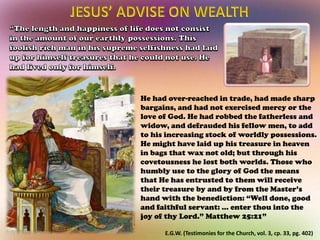 E.G.W. (Testimonies for the Church, vol. 3, cp. 33, pg. 402)
He had over-reached in trade, had made sharp
bargains, and had not exercised mercy or the
love of God. He had robbed the fatherless and
widow, and defrauded his fellow men, to add
to his increasing stock of worldly possessions.
He might have laid up his treasure in heaven
in bags that wax not old; but through his
covetousness he lost both worlds. Those who
humbly use to the glory of God the means
that He has entrusted to them will receive
their treasure by and by from the Master’s
hand with the benediction: “Well done, good
and faithful servant: ... enter thou into the
joy of thy Lord.” Matthew 25:21”
 