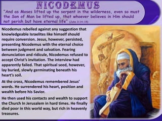“And as Moses lifted up the serpent in the wilderness, even so must
the Son of Man be lifted up, that whoever believes in Him should
not perish but have eternal life” (John 3:14-15)
Nicodemus rebelled against any suggestion that
knowledgeable Israelites like himself should
require conversion. Jesus, however, persisted,
presenting Nicodemus with the eternal choice
between judgment and salvation. Fearing
denunciation and ridicule, Nicodemus refused to
accept Christ’s invitation. The interview had
apparently failed. That spiritual seed, however,
lay buried, slowly germinating beneath his
heart’s soil.
At the cross, Nicodemus remembered Jesus’
words. He surrendered his heart, position and
wealth before his Savior.
He then used his contacts and wealth to support
the Church In Jerusalem in hard times. He finally
died poor in this world way, but rich in heavenly
treasures.
 
