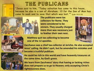 “Jesus said to him, “Today salvation has come to this house,
because he also is a son of Abraham; 10 for the Son of Man has
come to seek and to save that which was lost.”” (Luke 19:9-10)
The publicans were tax
collectors for Rome. They
were considered to be
sinners. They usually charged
more than was necessary just
to feather their own nest.
Zacchaeus was a chief tax-collector at Jericho. He also accepted
Jesus’ calling. He didn’t quit, but he amended his mistakes and
became a truthful publican.
He could be rich in this world and have heavenly treasures at
the same time, by God’s grace.
We learn from Zacchaeus’ story that having or lacking riches
does not prepare us to go to Heaven; only accepting Christ’s
righteousness does.
Matthew quit tax collecting to become
one of the 12 apostles.
 