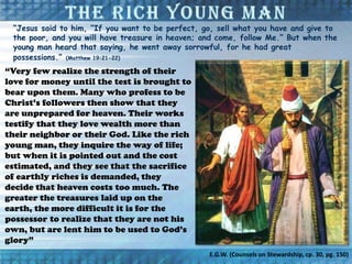 “Jesus said to him, “If you want to be perfect, go, sell what you have and give to
the poor, and you will have treasure in heaven; and come, follow Me.” But when the
young man heard that saying, he went away sorrowful, for he had great
possessions.” (Matthew 19:21-22)
“Very few realize the strength of their
love for money until the test is brought to
bear upon them. Many who profess to be
Christ’s followers then show that they
are unprepared for heaven. Their works
testify that they love wealth more than
their neighbor or their God. Like the rich
young man, they inquire the way of life;
but when it is pointed out and the cost
estimated, and they see that the sacrifice
of earthly riches is demanded, they
decide that heaven costs too much. The
greater the treasures laid up on the
earth, the more difficult it is for the
possessor to realize that they are not his
own, but are lent him to be used to God’s
glory”
E.G.W. (Counsels on Stewardship, cp. 30, pg. 150)
 
