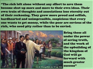 “The rich left alone without any effort to save them
become shut up more and more to their own ideas. Their
own train of thoughts and associations lose eternity out
of their reckoning. They grow more proud and selfish,
hardhearted and unimpressible, suspicious that every
one wants to get money, while the poor are envious of the
rich, who need pity rather than to be envied.
E.G.W. (Evangelism, cp. 17, pg. 556)
Bring these all
under the power
of saving truth,
and the work of
the upbuilding of
the kingdom of
God will go
forward with
much greater
success”
 