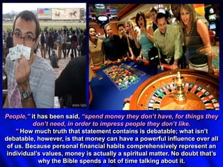 People,” it has been said, “spend money they don’t have, for things they
don’t need, in order to impress people they don’t like.
” How much truth that statement contains is debatable; what isn’t
debatable, however, is that money can have a powerful influence over all
of us. Because personal financial habits comprehensively represent an
individual’s values, money is actually a spiritual matter. No doubt that’s
why the Bible spends a lot of time talking about it.
 