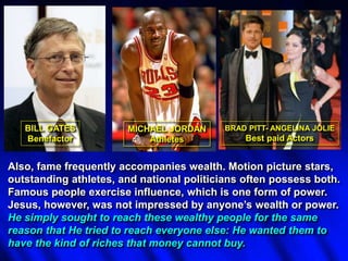 Also, fame frequently accompanies wealth. Motion picture stars,
outstanding athletes, and national politicians often possess both.
Famous people exercise influence, which is one form of power.
Jesus, however, was not impressed by anyone’s wealth or power.
He simply sought to reach these wealthy people for the same
reason that He tried to reach everyone else: He wanted them to
have the kind of riches that money cannot buy.
BILL GATES
Benefactor
MICHAEL JORDAN
Athletes
BRAD PITT- ANGELINA JOLIE
Best paid Actors
 