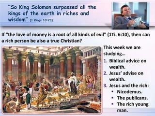 1. Biblical advice on
wealth.
2. Jesus’ advise on
wealth.
3. Jesus and the rich:
 Nicodemus.
 The publicans.
 The rich young
man.
“So King Solomon surpassed all the
kings of the earth in riches and
wisdom” (1 Kings 10:23)
If “the love of money is a root of all kinds of evil” (1Ti. 6:10), then can
a rich person be also a true Christian?
This week we are
studying…
 
