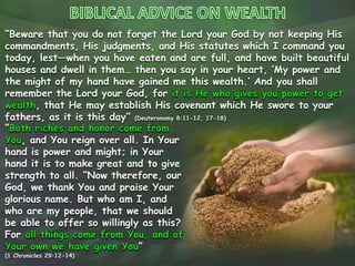 “Beware that you do not forget the Lord your God by not keeping His
commandments, His judgments, and His statutes which I command you
today, lest—when you have eaten and are full, and have built beautiful
houses and dwell in them… then you say in your heart, ‘My power and
the might of my hand have gained me this wealth.’ And you shall
remember the Lord your God, for
, that He may establish His covenant which He swore to your
fathers, as it is this day” (Deuteronomy 8:11-12, 17-18)
“
, and You reign over all. In Your
hand is power and might; in Your
hand it is to make great and to give
strength to all. “Now therefore, our
God, we thank You and praise Your
glorious name. But who am I, and
who are my people, that we should
be able to offer so willingly as this?
For
”
(1 Chronicles 29:12-14)
 