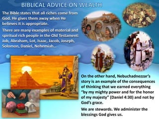 The Bible states that all riches come from
God. He gives them away when He
believes it is appropriate.
There are many examples of material and
spiritual rich people in the Old Testament:
Job, Abraham, Lot, Isaac, Jacob, Joseph,
Solomon, Daniel, Nehemiah…
On the other hand, Nebuchadnezzar’s
story is an example of the consequences
of thinking that we earned everything
“by my mighty power and for the honor
of my majesty” (Daniel 4:30) and not by
God’s grace.
We are stewards. We administer the
blessings God gives us.
 