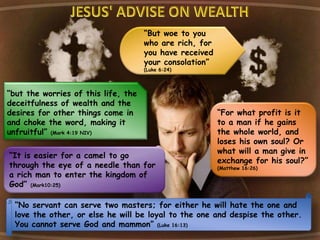 “but the worries of this life, the
deceitfulness of wealth and the
desires for other things come in
and choke the word, making it
unfruitful” (Mark 4:19 NIV)
“But woe to you
who are rich, for
you have received
your consolation”
(Luke 6:24)
“No servant can serve two masters; for either he will hate the one and
love the other, or else he will be loyal to the one and despise the other.
You cannot serve God and mammon” (Luke 16:13)
“It is easier for a camel to go
through the eye of a needle than for
a rich man to enter the kingdom of
God” (Mark10:25)
“For what profit is it
to a man if he gains
the whole world, and
loses his own soul? Or
what will a man give in
exchange for his soul?”
(Matthew 16:26)
 