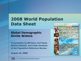 2008 World Population
Data Sheet

Global Demographic
Divide Widens

Presentation by Bill Butz, Carl Haub,
Richard Skolnik, and Linda Jacobsen
of the Population Reference Bureau

August 19, 2008

    © 2008 POPULATION REFERENCE BUREAU
 