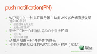 push notification(PN)WP7提供的一种允许服务器主动向WP7客户端直接发送通知的机制服务器端主动发起发送的是“通知”避免了Client-Pull通信模式的中多次轮询更省电更省网络流量给用户制造一种“多任务”的感觉便于创建高互动性的WP7网络应用程序（如IM）13