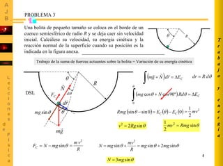 4
θ
θd
θ
R
gm
r
N
r
rd
r
( ) CErdNgm ∆=+
∫
rrr
( ) CERdNmg ∆=+
∫
θ
θθ
0
º90coscos
θdRdr =
( ) ( ) ( )00sinsin CC EERmg −=− θθ
2
2
1
mv=
θsin22
Rgv =
T
r
a
b
a
j
o
y
e
n
e
r
g
í
a
PROBLEMA 3
θ R
Una bolita de pequeño tamaño se coloca en el borde de un
cuenco semiesférico de radio R y se deja caer sin velocidad
inicial. Calcúlese su velocidad, su energía cinética y la
reacción normal de la superficie cuando su posición es la
indicada en la figura anexa.
Trabajo de la suma de fuerzas actuantes sobre la bolita = Variación de su energía cinética
DSL
θsin
2
1 2
Rmgmv =
CF
θsinmg
θsinmgNFC −=
R
vm 2
= θθθ sin2sinsin
2
mgmg
R
mv
mgN +=+=
θsin3mgN =
 